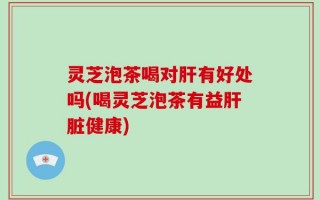 灵芝泡茶喝对肝有好处吗(喝灵芝泡茶有益肝脏健康)