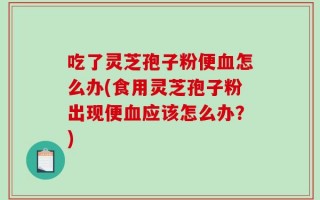 吃了灵芝孢子粉便血怎么办(食用灵芝孢子粉出现便血应该怎么办？)