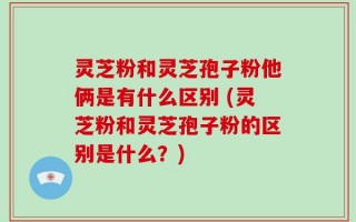 灵芝粉和灵芝孢子粉他俩是有什么区别 (灵芝粉和灵芝孢子粉的区别是什么？)
