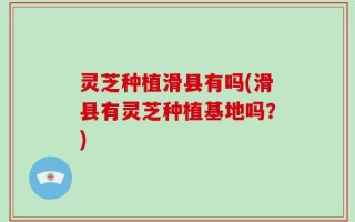 灵芝种植滑县有吗(滑县有灵芝种植基地吗？)