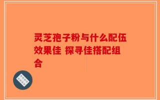 灵芝孢子粉与什么配伍效果佳 探寻佳搭配组合