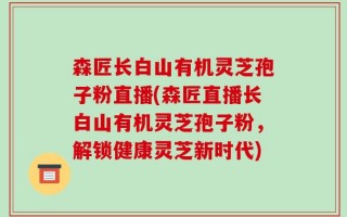 森匠长白山有机灵芝孢子粉直播(森匠直播长白山有机灵芝孢子粉，解锁健康灵芝新时代)