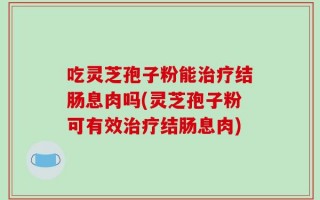 吃灵芝孢子粉能治疗结肠息肉吗(灵芝孢子粉可有效治疗结肠息肉)