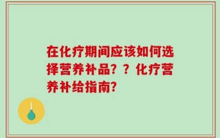 在化疗期间应该如何选择营养补品？？化疗营养补给指南？
