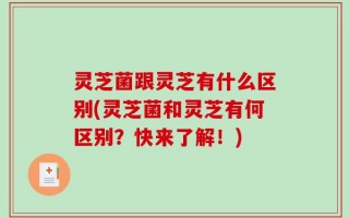 灵芝菌跟灵芝有什么区别(灵芝菌和灵芝有何区别？快来了解！)