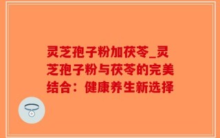 灵芝孢子粉加茯苓_灵芝孢子粉与茯苓的完美结合：健康养生新选择