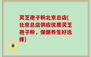 灵芝孢子粉北京总店(北京总店供应优质灵芝孢子粉，保健养生好选择)