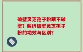 破壁灵芝孢子粉跟不破壁？解析破壁灵芝孢子粉的功效与区别？