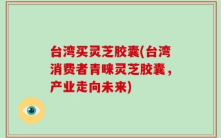 台湾买灵芝胶囊(台湾消费者青睐灵芝胶囊，产业走向未来)