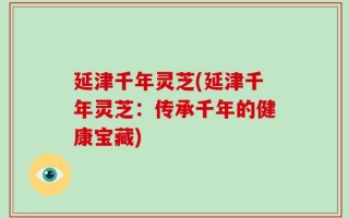 延津千年灵芝(延津千年灵芝：传承千年的健康宝藏)