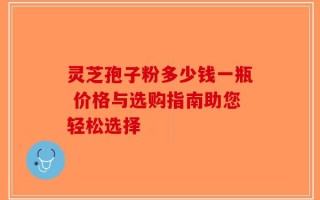 灵芝孢子粉多少钱一瓶 价格与选购指南助您轻松选择