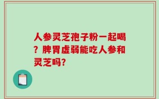 人参灵芝孢子粉一起喝？脾胃虚弱能吃人参和灵芝吗？