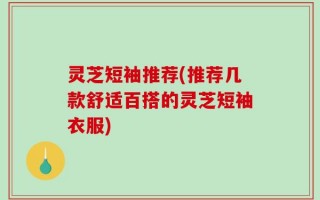灵芝短袖推荐(推荐几款舒适百搭的灵芝短袖衣服)