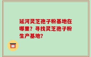 延河灵芝孢子粉基地在哪里？寻找灵芝孢子粉生产基地？