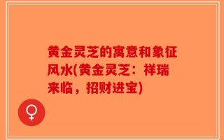 黄金灵芝的寓意和象征风水(黄金灵芝：祥瑞来临，招财进宝)