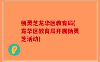 杨灵芝龙华区教育局(龙华区教育局开展杨灵芝活动)