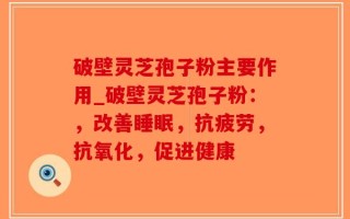破壁灵芝孢子粉主要作用_破壁灵芝孢子粉：，改善睡眠，抗疲劳，抗氧化，促进健康