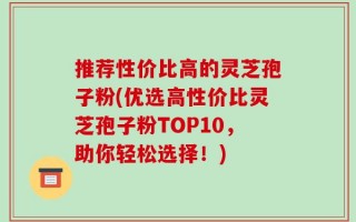 推荐性价比高的灵芝孢子粉(优选高性价比灵芝孢子粉TOP10，助你轻松选择！)
