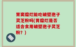 胃窦糜烂能吃破壁孢子灵芝粉吗(胃糜烂是否适合食用破壁孢子灵芝粉？)