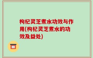 枸杞灵芝煮水功效与作用(枸杞灵芝煮水的功效及益处)