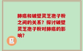 肺癌和破壁灵芝孢子粉之间的关系？探讨破壁灵芝孢子粉对肺癌的影响？
