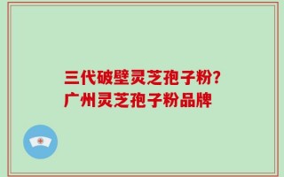三代破壁灵芝孢子粉？广州灵芝孢子粉品牌
