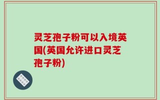 灵芝孢子粉可以入境英国(英国允许进口灵芝孢子粉)