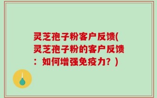 灵芝孢子粉客户反馈(灵芝孢子粉的客户反馈：如何增强免疫力？)