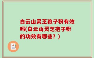 白云山灵芝孢子粉有效吗(白云山灵芝孢子粉的功效有哪些？)