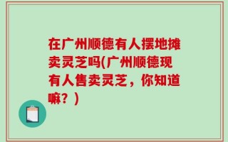 在广州顺德有人摆地摊卖灵芝吗(广州顺德现有人售卖灵芝，你知道嘛？)
