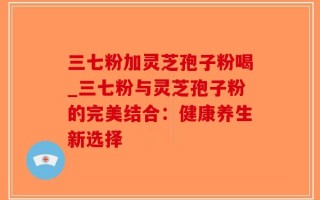 三七粉加灵芝孢子粉喝_三七粉与灵芝孢子粉的完美结合：健康养生新选择
