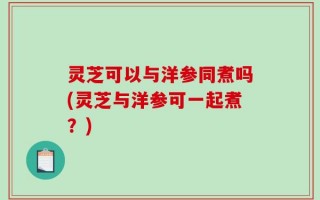 灵芝可以与洋参同煮吗(灵芝与洋参可一起煮？)