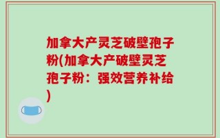 加拿大产灵芝破壁孢子粉(加拿大产破壁灵芝孢子粉：强效营养补给)