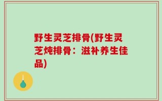 野生灵芝排骨(野生灵芝炖排骨：滋补养生佳品)