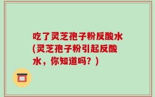 吃了灵芝孢子粉反酸水(灵芝孢子粉引起反酸水，你知道吗？)