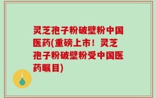 灵芝孢子粉破壁粉中国医药(重磅上市！灵芝孢子粉破壁粉受中国医药瞩目)