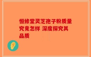 恒修堂灵芝孢子粉质量究竟怎样 深度探究其品质