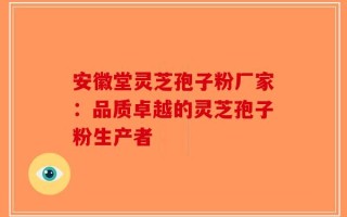 安徽堂灵芝孢子粉厂家：品质卓越的灵芝孢子粉生产者