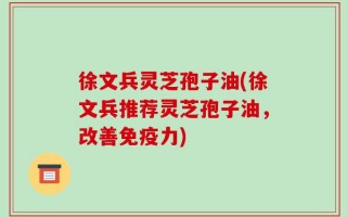 徐文兵灵芝孢子油(徐文兵推荐灵芝孢子油，改善免疫力)