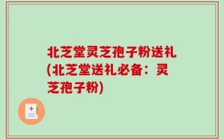 北芝堂灵芝孢子粉送礼(北芝堂送礼必备：灵芝孢子粉)