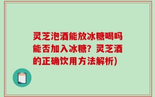 灵芝泡酒能放冰糖喝吗能否加入冰糖？灵芝酒的正确饮用方法解析)