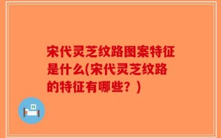 宋代灵芝纹路图案特征是什么(宋代灵芝纹路的特征有哪些？)