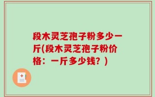 段木灵芝孢子粉多少一斤(段木灵芝孢子粉价格：一斤多少钱？)