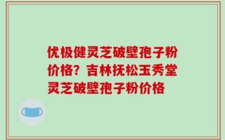 优极健灵芝破壁孢子粉价格？吉林抚松玉秀堂灵芝破壁孢子粉价格