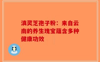 滇灵芝孢子粉：来自云南的养生瑰宝蕴含多种健康功效