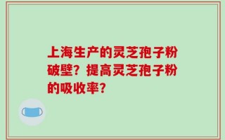 上海生产的灵芝孢子粉破壁？提高灵芝孢子粉的吸收率？