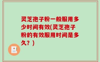 灵芝孢子粉一般服用多少时间有效(灵芝孢子粉的有效服用时间是多久？)