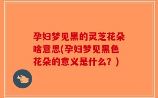孕妇梦见黑的灵芝花朵啥意思(孕妇梦见黑色花朵的意义是什么？)