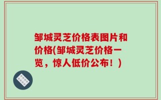 邹城灵芝价格表图片和价格(邹城灵芝价格一览，惊人低价公布！)