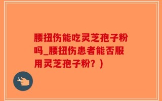 腰扭伤能吃灵芝孢子粉吗_腰扭伤患者能否服用灵芝孢子粉？)